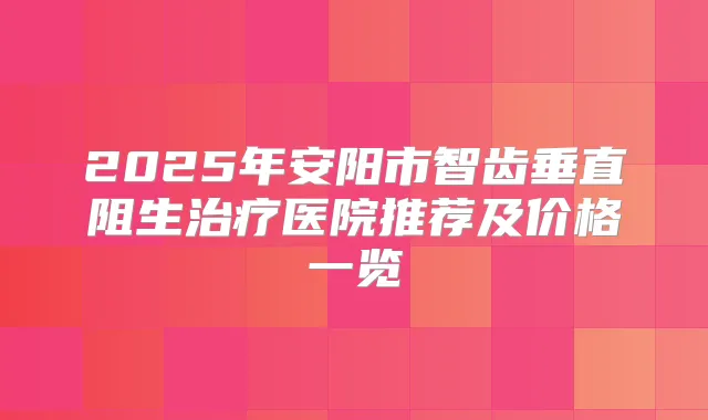 2025年安阳市智齿垂直阻生医院推荐及价格一览