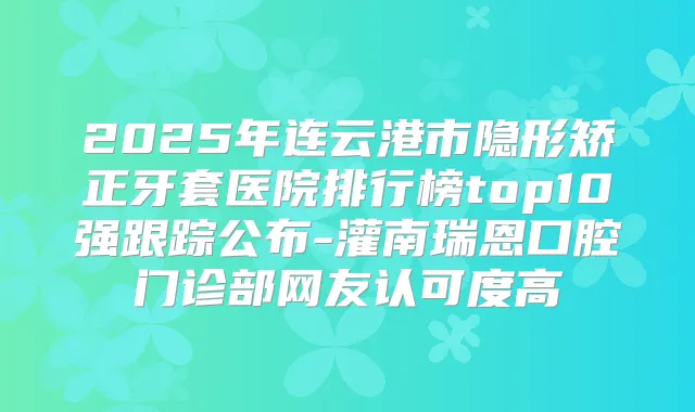 2025年连云港市隐形矫正牙套医院排行榜top10强跟踪公布-灌南瑞恩口腔门诊部网友认可度高