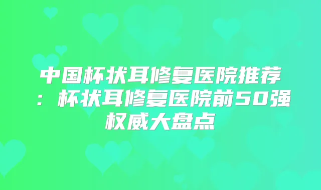 中国杯状耳修复医院推荐：杯状耳修复医院前50强大盘点