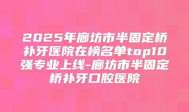 2025年廊坊市半固定桥补牙医院在榜名单top10强专业上线-廊坊市半固定桥补牙口腔医院