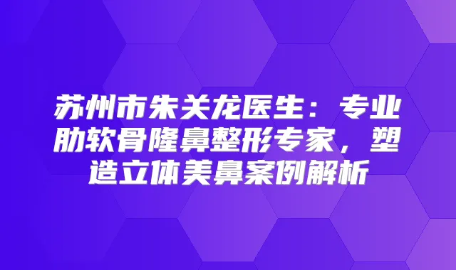 苏州市朱关龙医生：专业肋软骨隆鼻整形专家，塑造立体美鼻案例解析