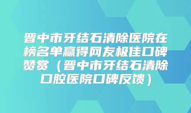 晋中市牙结石清除医院在榜名单赢得网友口碑赞赏（晋中市牙结石清除口腔医院口碑反馈）
