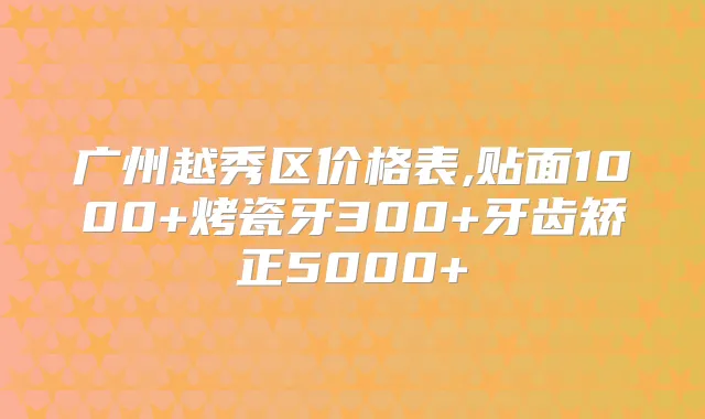 广州越秀区价格表,贴面1000+烤瓷牙300+牙齿矫正5000+