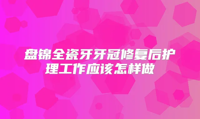 盘锦全瓷牙牙冠修复后护理工作应该怎样做