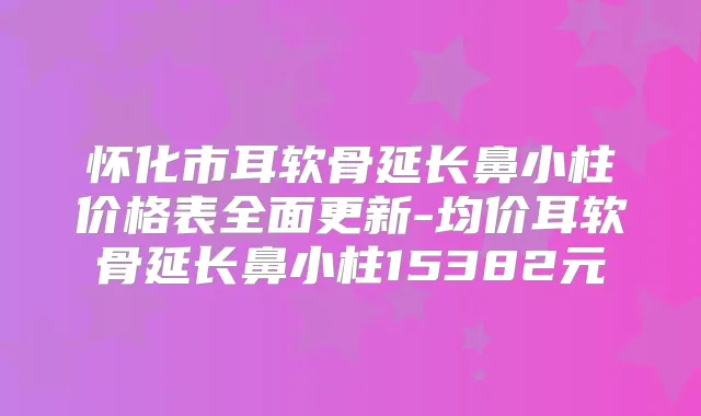 怀化市耳软骨延长鼻小柱价格表全面更新-均价耳软骨延长鼻小柱15382元