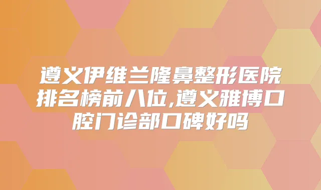 遵义伊维兰隆鼻整形医院排名榜前八位,遵义雅博口腔门诊部口碑好吗