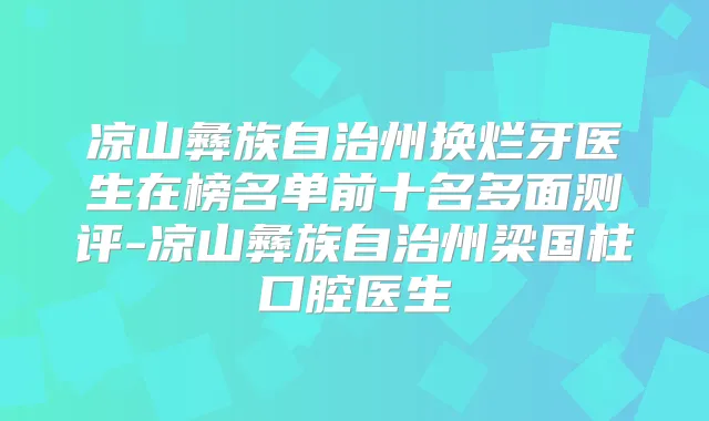 凉山彝族自治州换烂牙医生在榜名单前十名多面测评-凉山彝族自治州梁国柱口腔医生