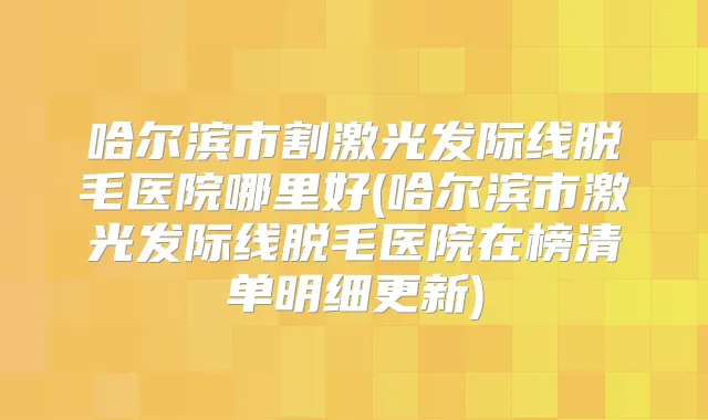 哈尔滨市割激光发际线脱毛医院哪里好(哈尔滨市激光发际线脱毛医院在榜清单明细更新)