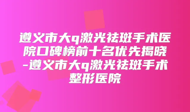 遵义市大q激光祛斑手术医院口碑榜前十名优先揭晓-遵义市大q激光祛斑手术整形医院