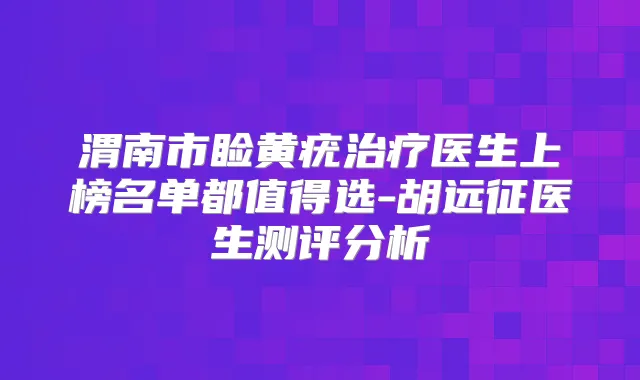 渭南市睑黄疣医生上榜名单都值得选-胡远征医生测评分析