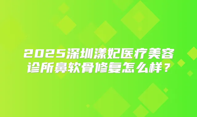 2025深圳漾妃医疗美容诊所鼻软骨修复怎么样？