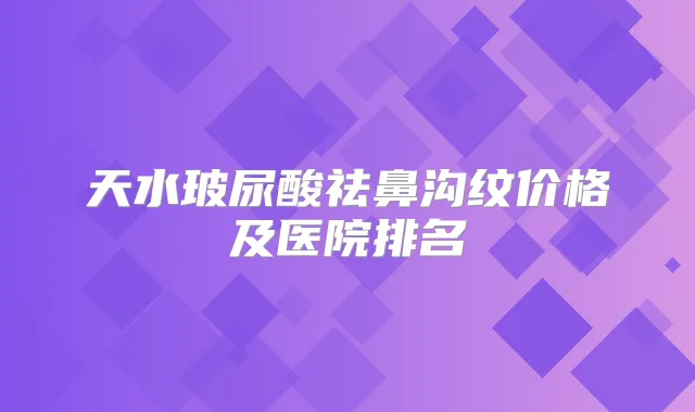 天水玻尿酸祛鼻沟纹价格及医院排名
