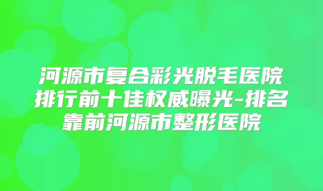 河源市复合彩光脱毛医院排行前十佳曝光-排名靠前河源市整形医院
