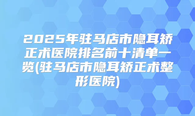 2025年驻马店市隐耳矫正术医院排名前十清单一览(驻马店市隐耳矫正术整形医院)