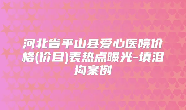 河北省平山县爱心医院价格(价目)表热点曝光-填泪沟案例