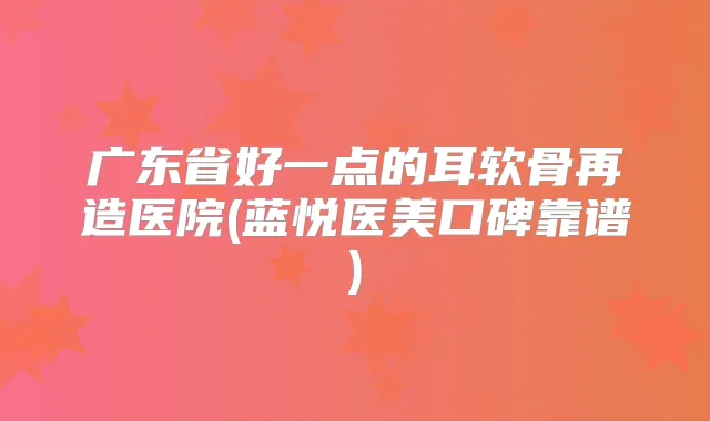广东省好一点的耳软骨再造医院(蓝悦医美口碑靠谱)