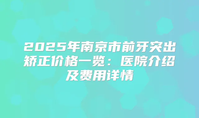 2025年南京市前牙突出矫正价格一览:医院介绍及费用详情