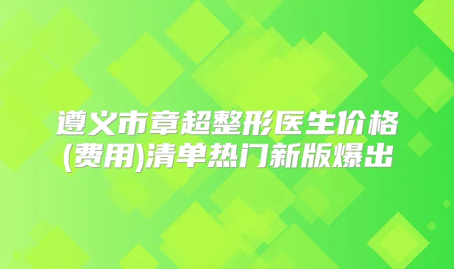遵义市章超整形医生价格(费用)清单热门新版爆出