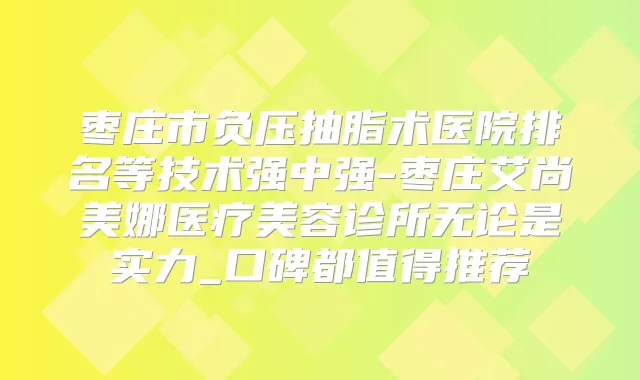 枣庄市负压抽脂术医院排名等技术强中强-枣庄艾尚美娜医疗美容诊所无论是实力_口碑都值得推荐