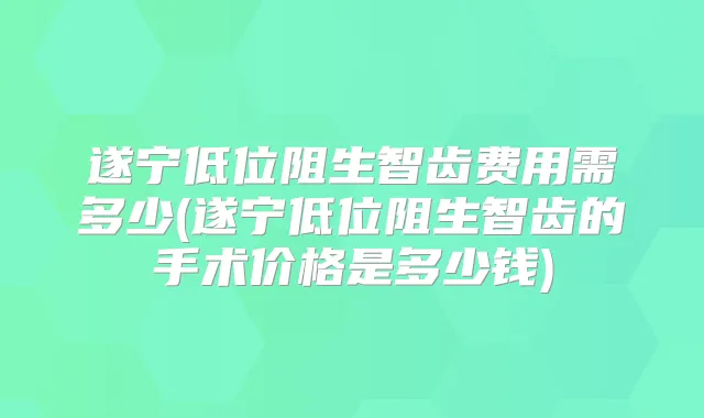 遂宁低位阻生智齿费用需多少(遂宁低位阻生智齿的手术价格是多少钱)