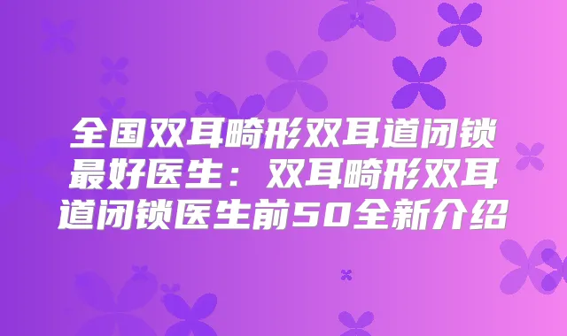 全国双耳畸形双耳道闭锁好医生：双耳畸形双耳道闭锁医生前50全新介绍