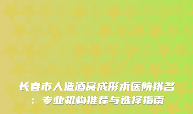 长春市人造酒窝成形术医院排名：专业机构推荐与选择指南