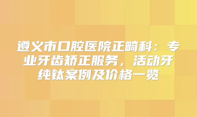 遵义市口腔医院正畸科:专业牙齿矫正服务,活动牙纯钛案例及价格一览