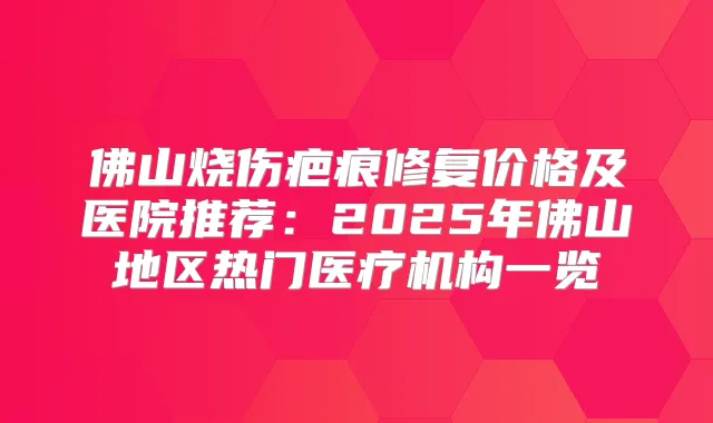 佛山烧伤疤痕修复价格及医院推荐：2025年佛山地区热门医疗机构一览