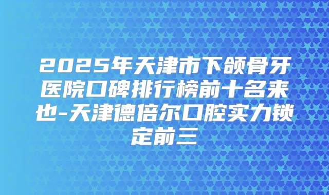 2025年天津市下颌骨牙医院口碑排行榜前十名来也-天津德倍尔口腔实力锁定前三
