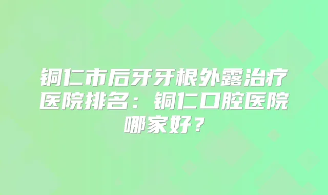铜仁市后牙牙根外露医院排名:铜仁口腔医院哪家好?