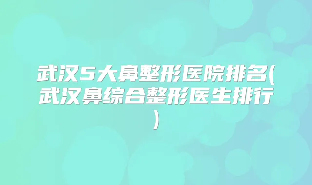 武汉5大鼻整形医院排名(武汉鼻综合整形医生排行)
