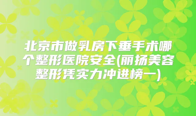 北京市做乳房下垂手术哪个整形医院安全(丽扬美容整形凭实力冲进榜一)