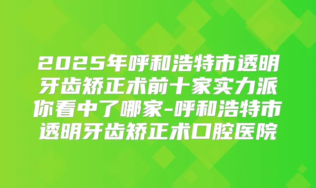 2025年呼和浩特市透明牙齿矫正术前十家实力派你看中了哪家-呼和浩特市透明牙齿矫正术口腔医院