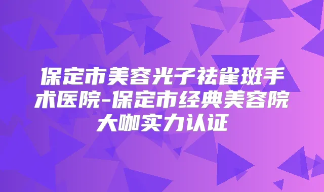 保定市美容光子祛雀斑手术医院-保定市经典美容院大咖实力认证