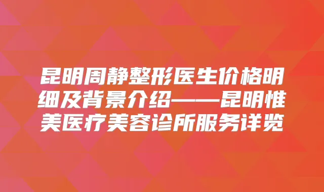 昆明周静整形医生价格明细及背景介绍——昆明惟美医疗美容诊所服务详览