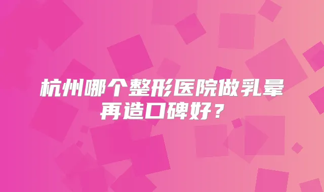 杭州哪个整形医院做乳晕再造口碑好?