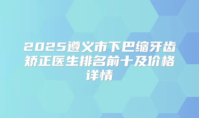 2025遵义市下巴缩牙齿矫正医生排名前十及价格详情