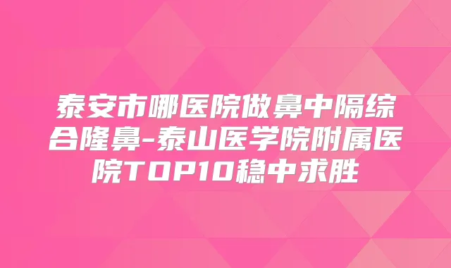 泰安市哪医院做鼻中隔综合隆鼻-泰山医学院附属医院TOP10稳中求胜