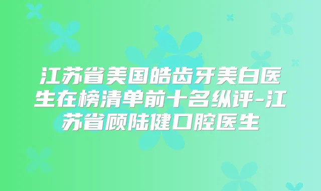 江苏省美国皓齿牙美白医生在榜清单前十名纵评-江苏省顾陆健口腔医生