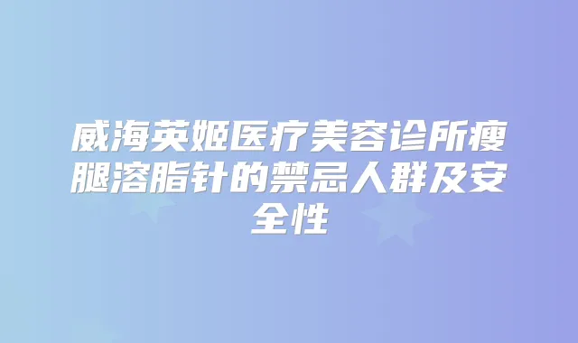 威海英姬医疗美容诊所瘦腿溶脂针的禁忌人群及安全性