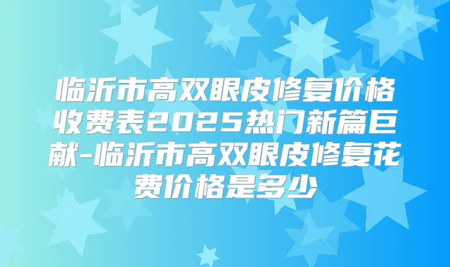 临沂市高双眼皮修复价格收费表2025热门新篇巨献-临沂市高双眼皮修复花费价格是多少