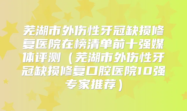 芜湖市外伤性牙冠缺损修复医院在榜清单前十强媒体评测（芜湖市外伤性牙冠缺损修复口腔医院10强专家推荐）