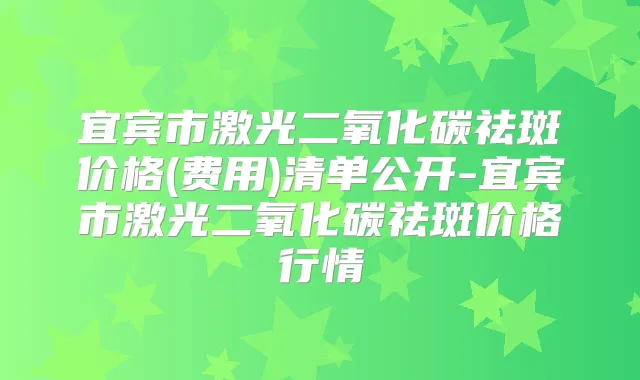 宜宾市激光二氧化碳祛斑价格(费用)清单公开-宜宾市激光二氧化碳祛斑价格行情