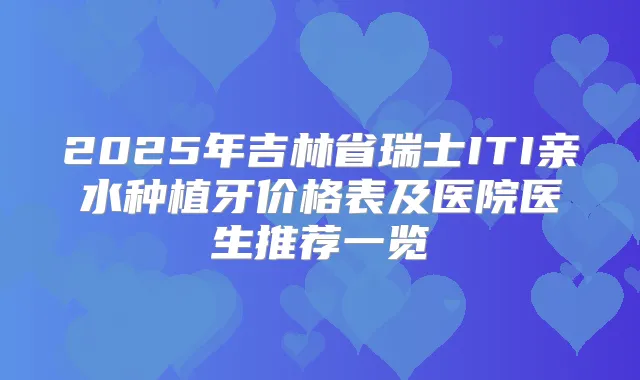 2025年吉林省瑞士ITI亲水种植牙价格表及医院医生推荐一览