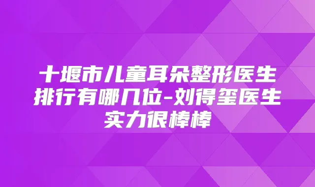 十堰市儿童耳朵整形医生排行有哪几位-刘得玺医生实力很棒棒
