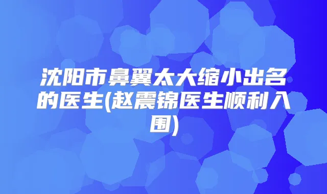 沈阳市鼻翼太大缩小出名的医生(赵震锦医生顺利入围)