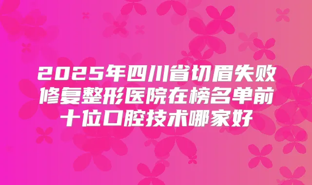 2025年四川省切眉失败修复整形医院在榜名单前十位口腔技术哪家好