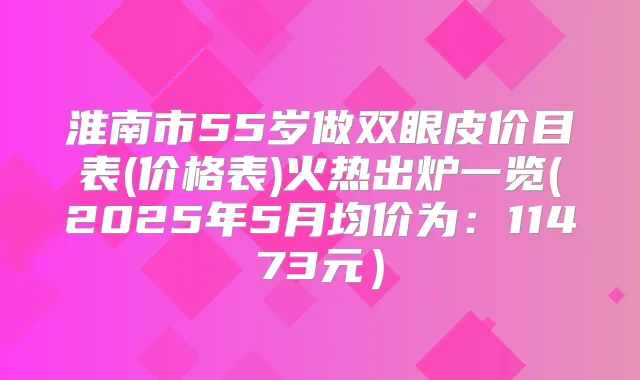 淮南市55岁做双眼皮价目表(价格表)火热出炉一览(2025年5月均价为:11473元)