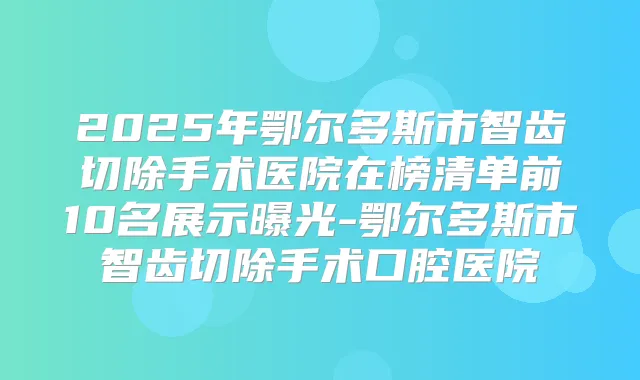 2025年鄂尔多斯市智齿切除手术医院在榜清单前10名展示曝光-鄂尔多斯市智齿切除手术口腔医院