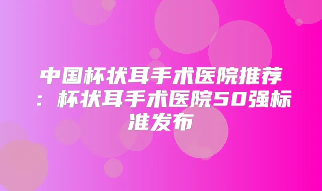中国杯状耳手术医院推荐:杯状耳手术医院50强标准发布